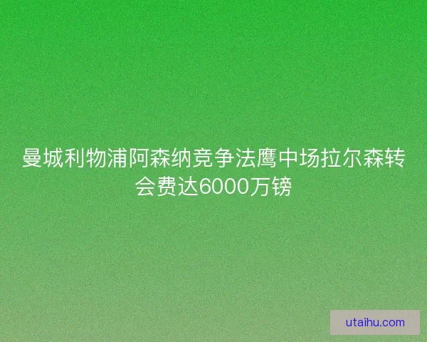 曼城利物浦阿森纳竞争法鹰中场拉尔森转会费达6000万镑