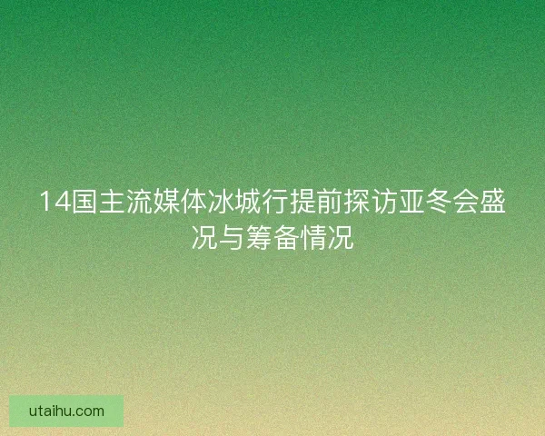 14国主流媒体冰城行提前探访亚冬会盛况与筹备情况