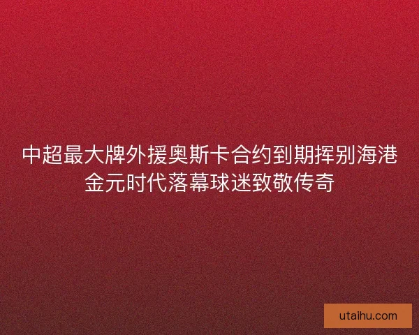 中超最大牌外援奥斯卡合约到期挥别海港金元时代落幕球迷致敬传奇