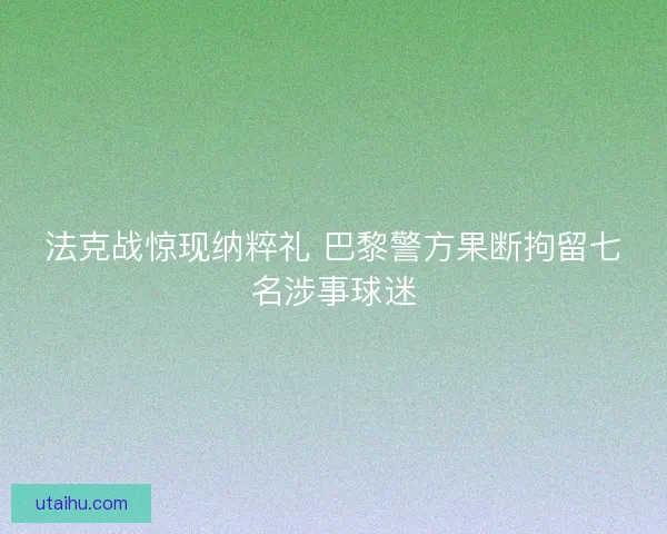 法克战惊现纳粹礼 巴黎警方果断拘留七名涉事球迷