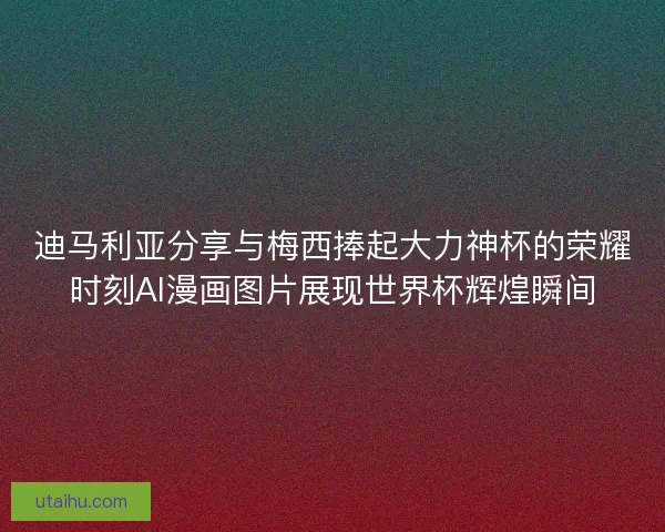 迪马利亚分享与梅西捧起大力神杯的荣耀时刻AI漫画图片展现世界杯辉煌瞬间