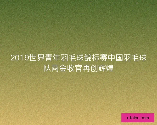 2019世界青年羽毛球锦标赛中国羽毛球队两金收官再创辉煌