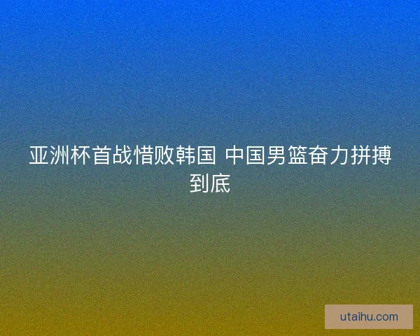 亚洲杯首战惜败韩国 中国男篮奋力拼搏到底